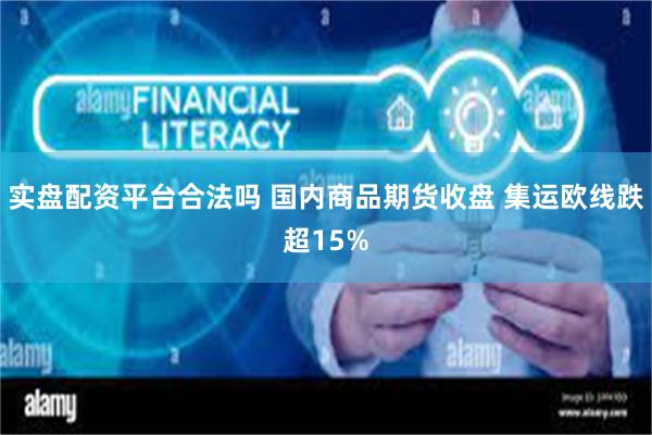 实盘配资平台合法吗 国内商品期货收盘 集运欧线跌超15%