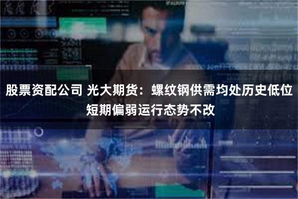 股票资配公司 光大期货：螺纹钢供需均处历史低位 短期偏弱运行态势不改