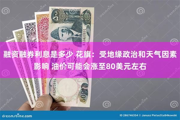 融资融券利息是多少 花旗：受地缘政治和天气因素影响 油价可能会涨至80美元左右