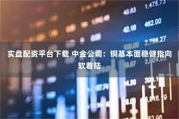 实盘配资平台下载 中金公司：铜基本面稳健指向软着陆