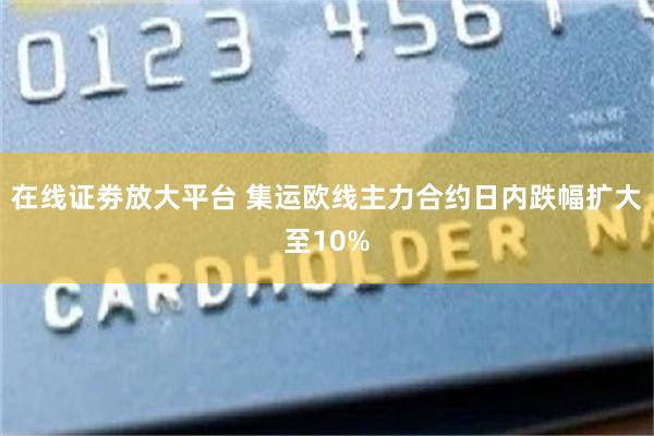在线证劵放大平台 集运欧线主力合约日内跌幅扩大至10%