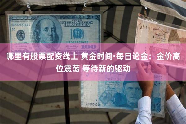哪里有股票配资线上 黄金时间·每日论金：金价高位震荡 等待新的驱动