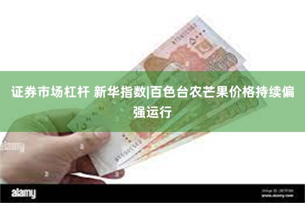 证券市场杠杆 新华指数|百色台农芒果价格持续偏强运行