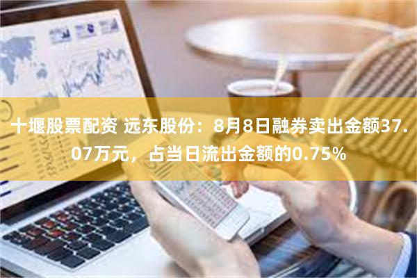 十堰股票配资 远东股份：8月8日融券卖出金额37.07万元，占当日流出金额的0.75%