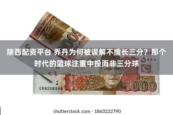 陕西配资平台 乔丹为何被误解不擅长三分?那个时代的篮球注重中投而非三分球