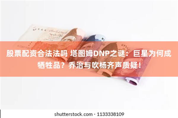 股票配资合法法吗 塔图姆DNP之谜：巨星为何成牺牲品？乔治与吹杨齐声质疑！