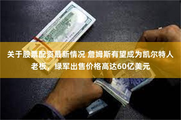 关于股票配资最新情况 詹姆斯有望成为凯尔特人老板，绿军出售价格高达60亿美元