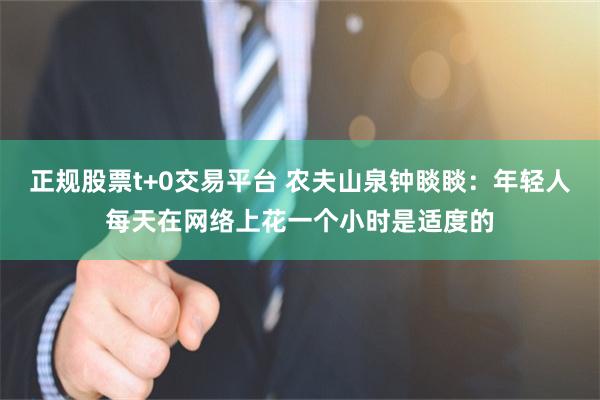正规股票t+0交易平台 农夫山泉钟睒睒：年轻人每天在网络上花一个小时是适度的
