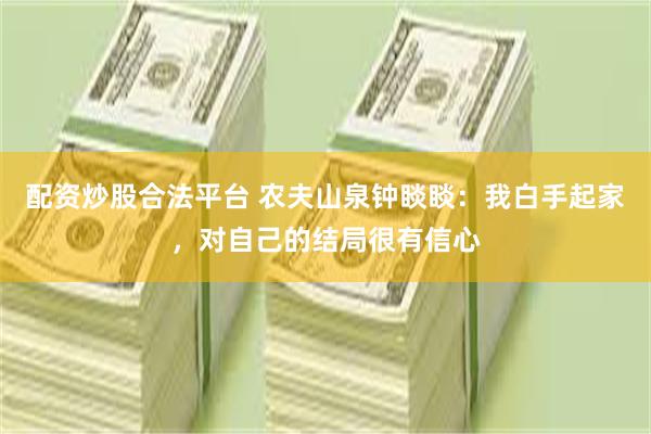 配资炒股合法平台 农夫山泉钟睒睒：我白手起家，对自己的结局很有信心