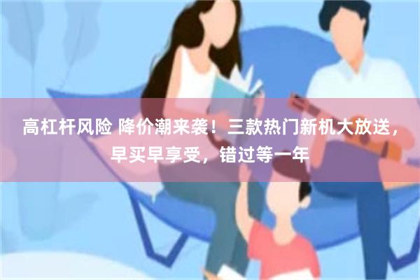 高杠杆风险 降价潮来袭！三款热门新机大放送，早买早享受，错过等一年