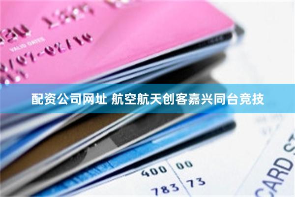 配资公司网址 航空航天创客嘉兴同台竞技