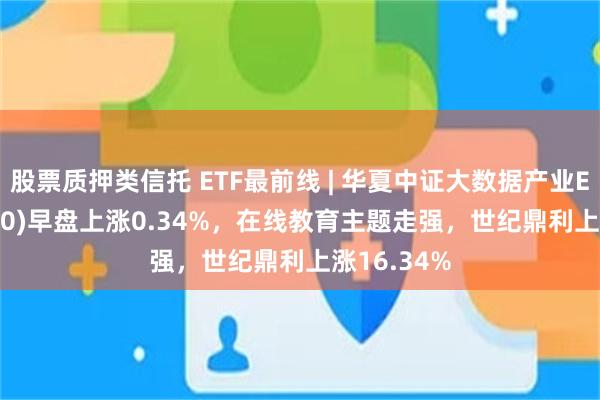 股票质押类信托 ETF最前线 | 华夏中证大数据产业ETF(516000)早盘上涨0.34%，在线教育主题走强，世纪鼎利上涨16.34%