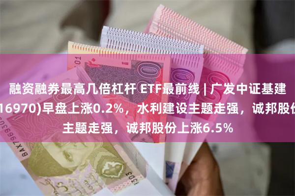 融资融券最高几倍杠杆 ETF最前线 | 广发中证基建工程ETF(516970)早盘上涨0.2%，水利建设主题走强，诚邦股份上涨6.5%