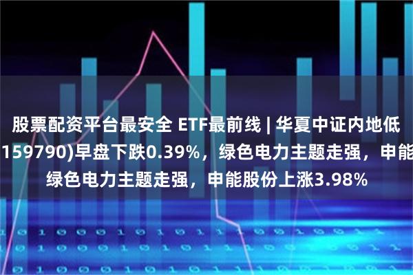 股票配资平台最安全 ETF最前线 | 华夏中证内地低碳经济主题ETF(159790)早盘下跌0.39%，绿色电力主题走强，申能股份上涨3.98%
