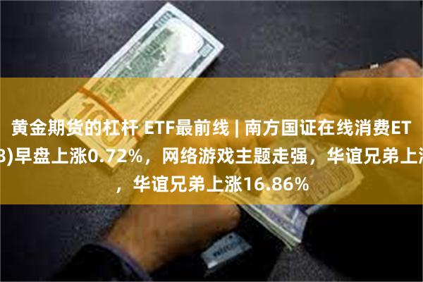 黄金期货的杠杆 ETF最前线 | 南方国证在线消费ETF(159728)早盘上涨0.72%，网络游戏主题走强，华谊兄弟上涨16.86%