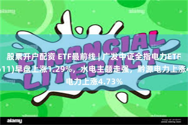 股票开户配资 ETF最前线 | 广发中证全指电力ETF(159611)早盘上涨1.29%，水电主题走强，黔源电力上涨4.73%