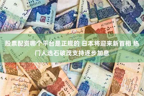 股票配资哪个平台是正规的 日本将迎来新首相 热门人选石破茂支持逐步加息