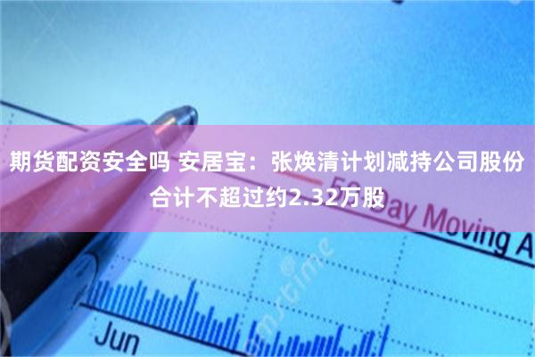 期货配资安全吗 安居宝：张焕清计划减持公司股份合计不超过约2.32万股