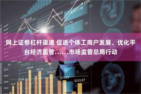 网上证劵杠杆渠道 促进个体工商户发展、优化平台经济监管……市场监管总局行动