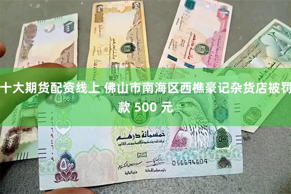 十大期货配资线上 佛山市南海区西樵豪记杂货店被罚款 500 元