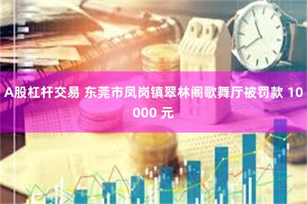 A股杠杆交易 东莞市凤岗镇翠林阁歌舞厅被罚款 10000 元