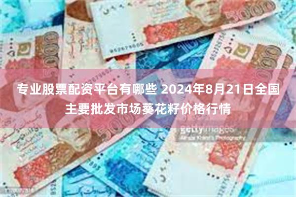 专业股票配资平台有哪些 2024年8月21日全国主要批发市场葵花籽价格行情