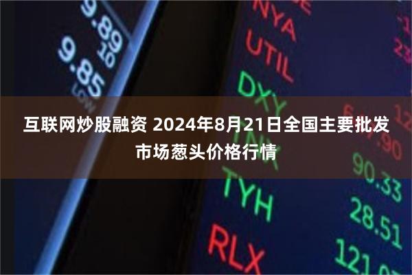互联网炒股融资 2024年8月21日全国主要批发市场葱头价格行情