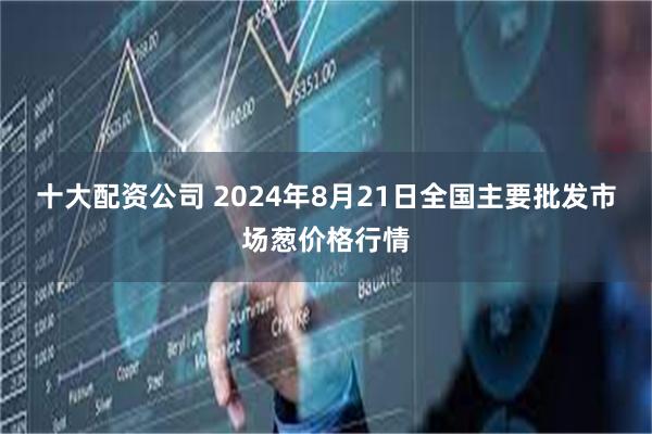 十大配资公司 2024年8月21日全国主要批发市场葱价格行情