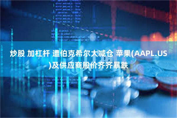 炒股 加杠杆 遭伯克希尔大减仓 苹果(AAPL.US)及供应商股价齐齐暴跌