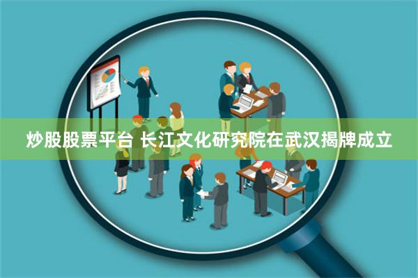 炒股股票平台 长江文化研究院在武汉揭牌成立