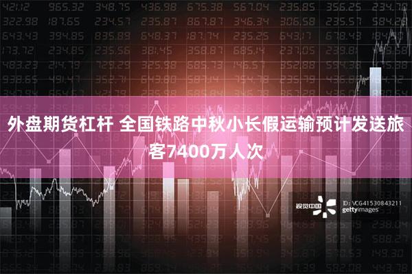 外盘期货杠杆 全国铁路中秋小长假运输预计发送旅客7400万人次