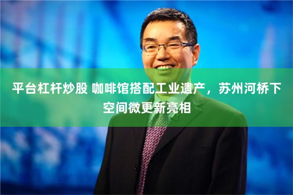 平台杠杆炒股 咖啡馆搭配工业遗产，苏州河桥下空间微更新亮相