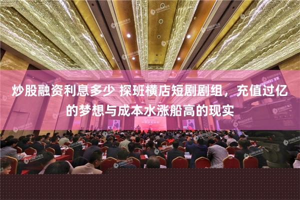 炒股融资利息多少 探班横店短剧剧组，充值过亿的梦想与成本水涨船高的现实