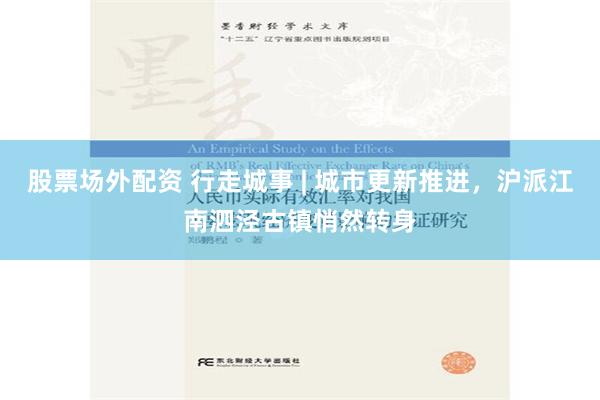 股票场外配资 行走城事 | 城市更新推进，沪派江南泗泾古镇悄然转身