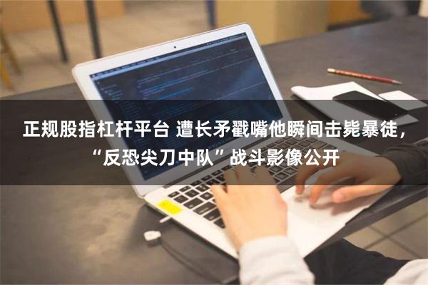 正规股指杠杆平台 遭长矛戳嘴他瞬间击毙暴徒，“反恐尖刀中队”战斗影像公开