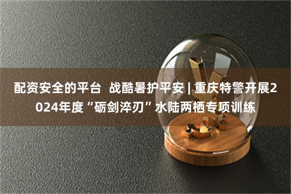 配资安全的平台  战酷暑护平安 | 重庆特警开展2024年度“砺剑淬刃”水陆两栖专项训练