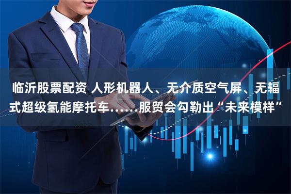 临沂股票配资 人形机器人、无介质空气屏、无辐式超级氢能摩托车……服贸会勾勒出“未来模样”