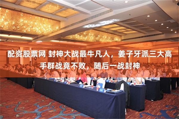 配资股票网 封神大战最牛凡人，姜子牙派三大高手群战竟不败，随后一战封神