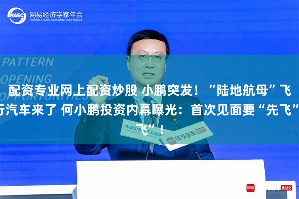 配资专业网上配资炒股 小鹏突发！“陆地航母”飞行汽车来了 何小鹏投资内幕曝光：首次见面要“先飞”！