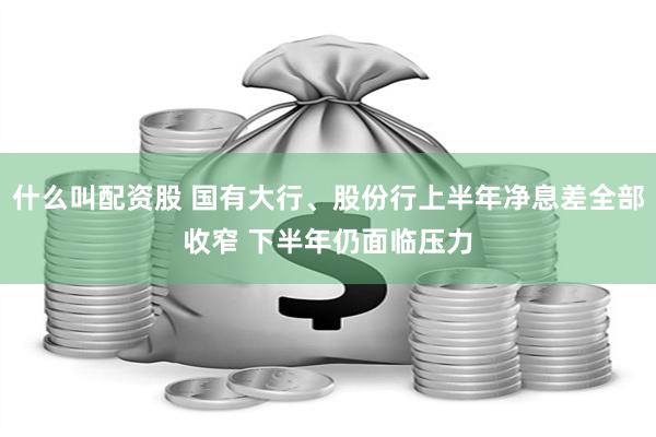 什么叫配资股 国有大行、股份行上半年净息差全部收窄 下半年仍面临压力