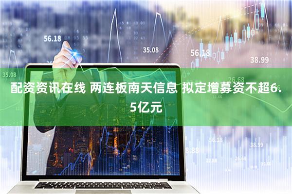 配资资讯在线 两连板南天信息 拟定增募资不超6.5亿元