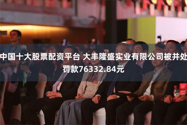 中国十大股票配资平台 大丰隆盛实业有限公司被并处罚款76332.84元