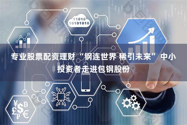 专业股票配资理财 “钢连世界 稀引未来” 中小投资者走进包钢股份