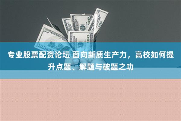 专业股票配资论坛 面向新质生产力，高校如何提升点题、解题与破题之功