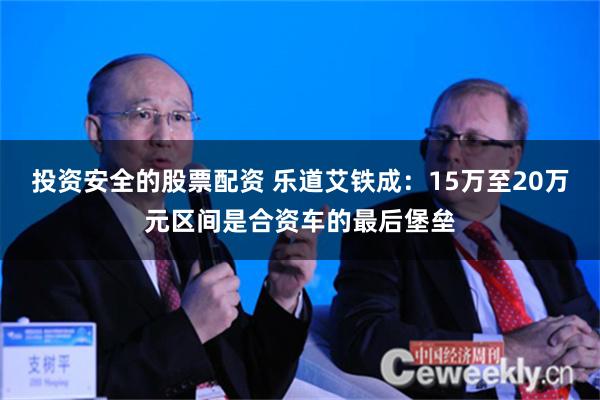 投资安全的股票配资 乐道艾铁成：15万至20万元区间是合资车的最后堡垒