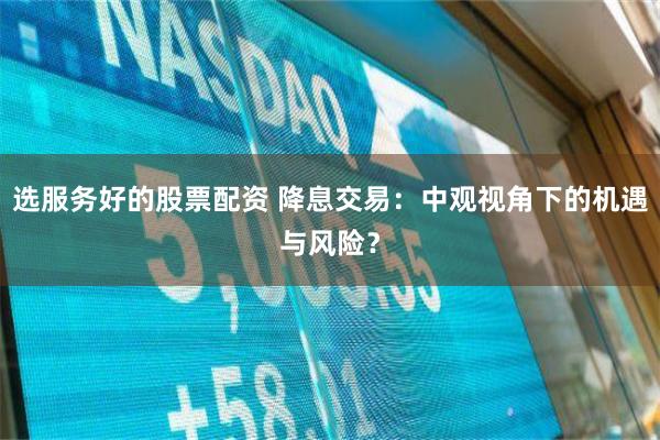 选服务好的股票配资 降息交易：中观视角下的机遇与风险？
