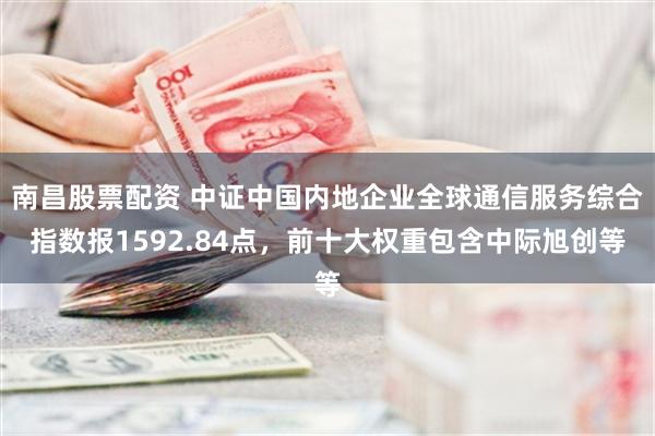 南昌股票配资 中证中国内地企业全球通信服务综合指数报1592.84点，前十大权重包含中际旭创等
