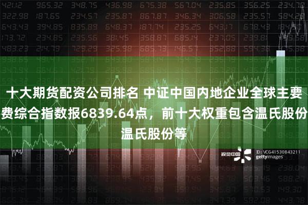 十大期货配资公司排名 中证中国内地企业全球主要消费综合指数报6839.64点，前十大权重包含温氏股份等
