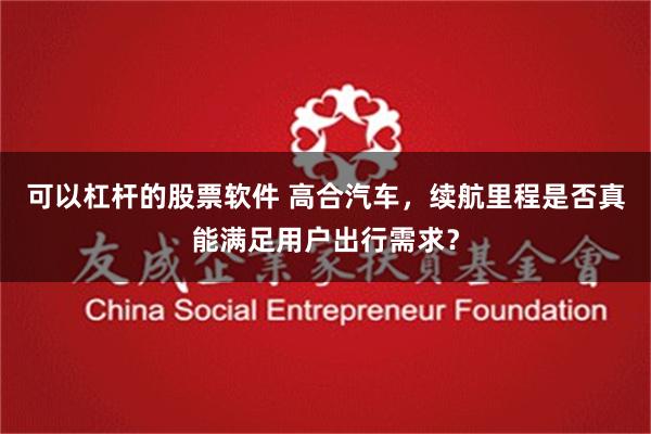 可以杠杆的股票软件 高合汽车，续航里程是否真能满足用户出行需求？
