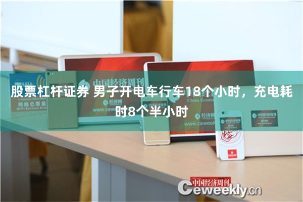 股票杠杆证券 男子开电车行车18个小时，充电耗时8个半小时